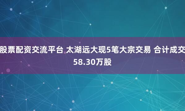 股票配资交流平台 太湖远大现5笔大宗交易 合计成交58.30万股