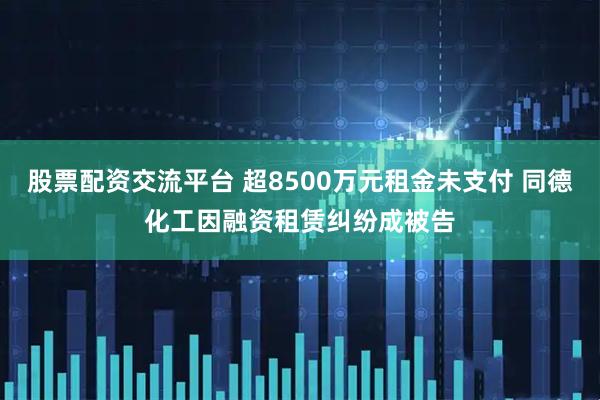 股票配资交流平台 超8500万元租金未支付 同德化工因融资租赁纠纷成被告