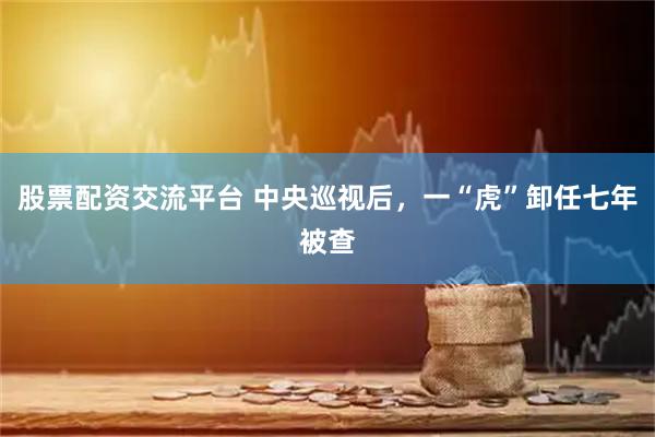 股票配资交流平台 中央巡视后，一“虎”卸任七年被查