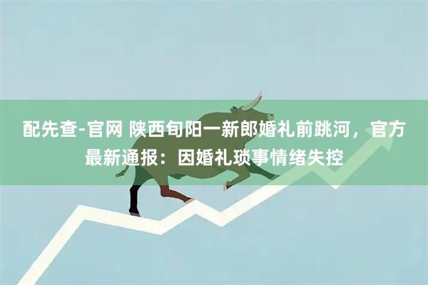 配先查-官网 陕西旬阳一新郎婚礼前跳河，官方最新通报：因婚礼琐事情绪失控