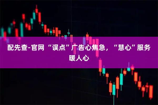 配先查-官网 “误点”广告心焦急，“慧心”服务暖人心