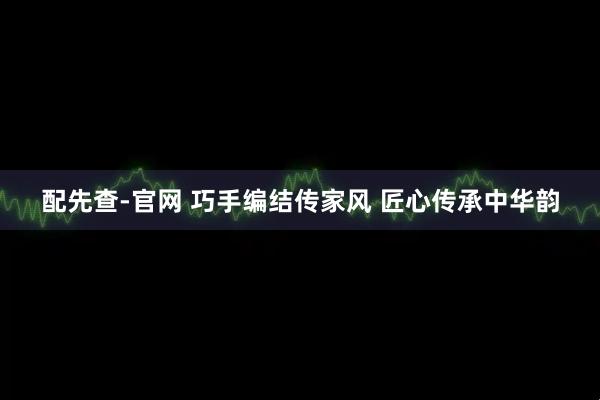 配先查-官网 巧手编结传家风 匠心传承中华韵