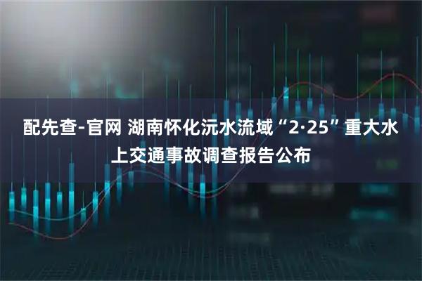 配先查-官网 湖南怀化沅水流域“2·25”重大水上交通事故调查报告公布