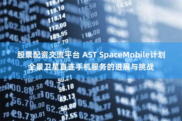 股票配资交流平台 AST SpaceMobile计划全景卫星直连手机服务的进展与挑战