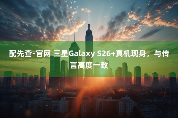 配先查-官网 三星Galaxy S26+真机现身，与传言高度一致