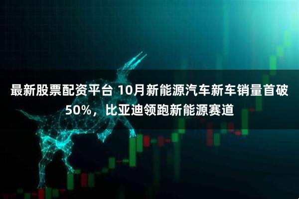最新股票配资平台 10月新能源汽车新车销量首破50%，比亚迪领跑新能源赛道