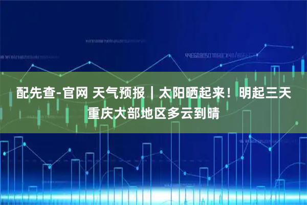 配先查-官网 天气预报｜太阳晒起来！明起三天重庆大部地区多云到晴