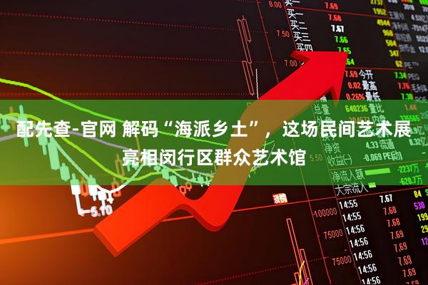 配先查-官网 解码“海派乡土”，这场民间艺术展亮相闵行区群众艺术馆