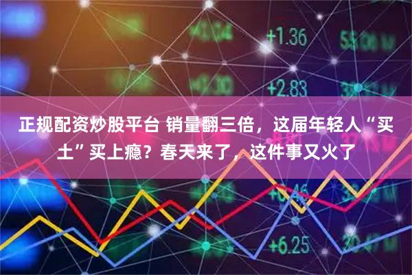 正规配资炒股平台 销量翻三倍，这届年轻人“买土”买上瘾？春天来了，这件事又火了