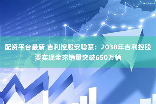 配资平台最新 吉利控股安聪慧：2030年吉利控股要实现全球销量突破650万辆