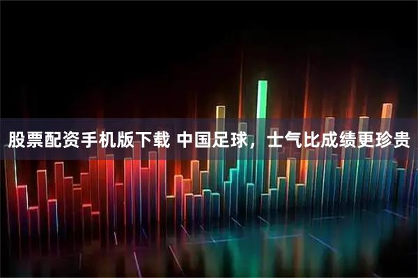 股票配资手机版下载 中国足球，士气比成绩更珍贵