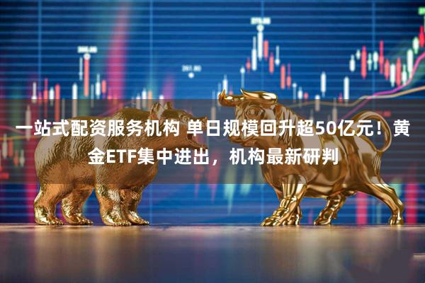 一站式配资服务机构 单日规模回升超50亿元！黄金ETF集中进出，机构最新研判