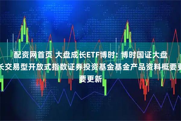 配资网首页 大盘成长ETF博时: 博时国证大盘成长交易型开放式指数证券投资基金基金产品资料概要更新