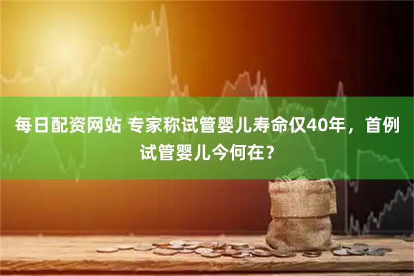 每日配资网站 专家称试管婴儿寿命仅40年，首例试管婴儿今何在？