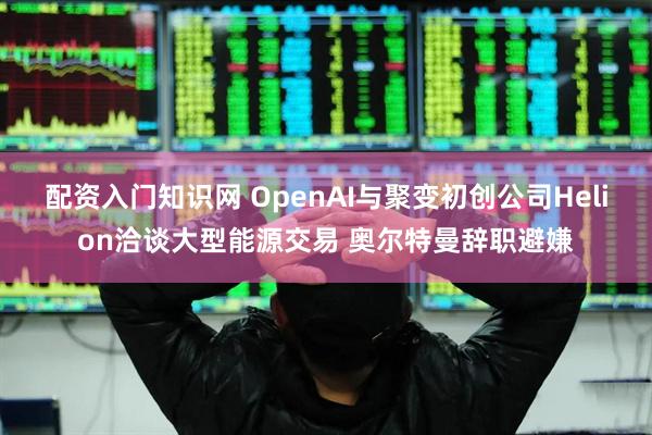 配资入门知识网 OpenAI与聚变初创公司Helion洽谈大型能源交易 奥尔特曼辞职避嫌