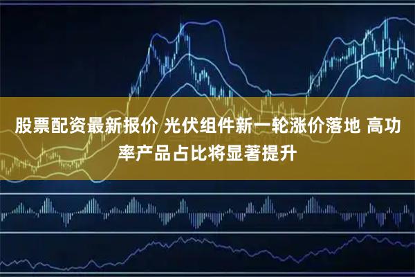 股票配资最新报价 光伏组件新一轮涨价落地 高功率产品占比将显著提升