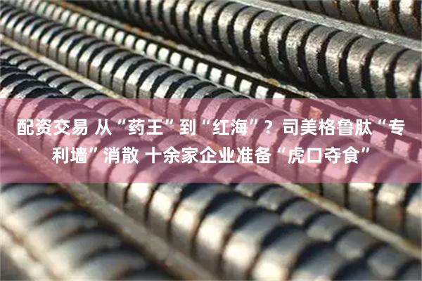 配资交易 从“药王”到“红海”？司美格鲁肽“专利墙”消散 十余家企业准备“虎口夺食”