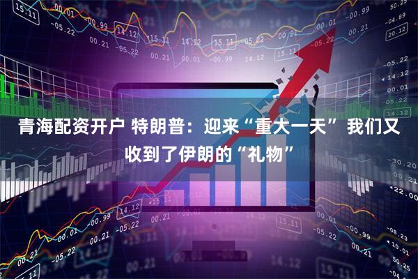 青海配资开户 特朗普：迎来“重大一天” 我们又收到了伊朗的“礼物”