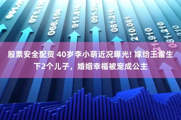 股票安全配资 40岁李小萌近况曝光! 嫁给王雷生下2个儿子，婚姻幸福被宠成公主